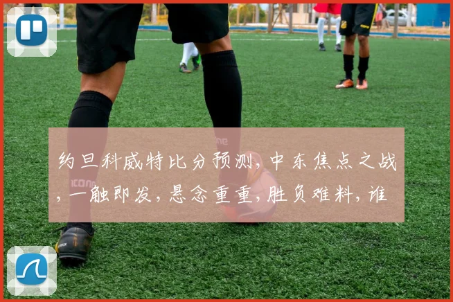 约旦科威特比分预测,中东焦点之战,一触即发,悬念重重,胜负难料,谁将问鼎