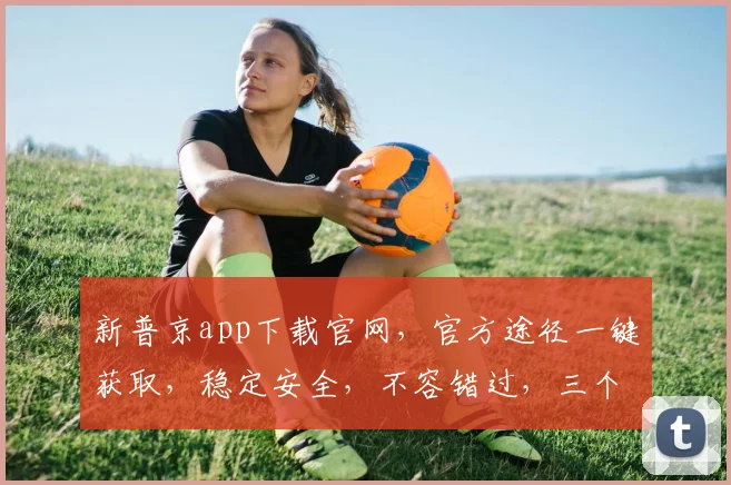 新普京app下载官网，官方途径一键获取，稳定安全，不容错过，三个理由，速来体验
